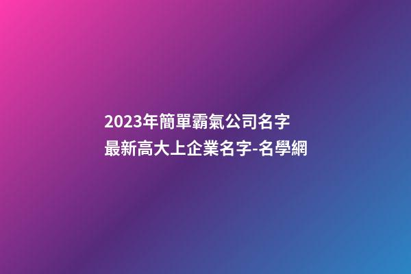2023年簡單霸氣公司名字 最新高大上企業名字-名學網-第1張-公司起名-玄機派